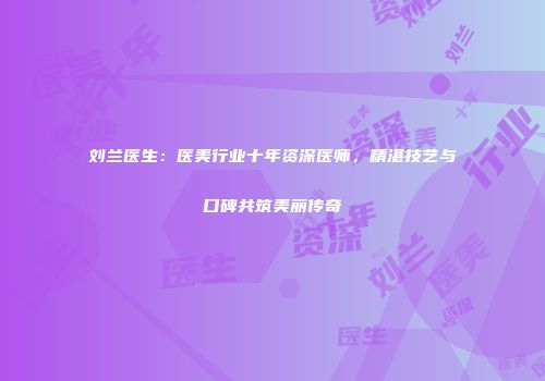 刘兰医生：医美行业十年资深医师，精湛技艺与口碑共筑美丽传奇
