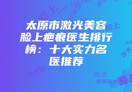 太原市激光美容脸上疤痕医生排行榜：十大实力名医推荐