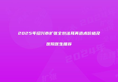 2025年绍兴市扩张全包法耳再造术价格及医院医生推荐