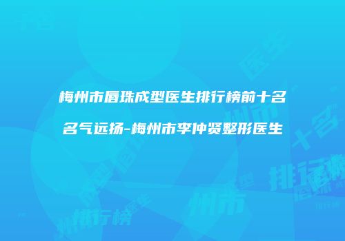 梅州市唇珠成型医生排行榜前十名名气远扬-梅州市李仲贤整形医生