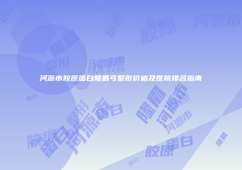 河源市胶原蛋白隆眉弓整形价格及医院排名指南