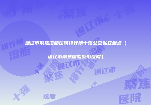 通辽市聚焦溶脂医院排行榜十强公立私立盘点（通辽市聚焦溶脂整形医院）