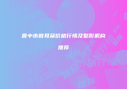 晋中市做耳朵价格行情及整形机构推荐
