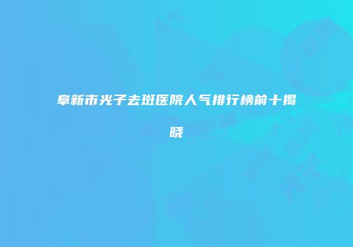 阜新市光子去斑医院人气排行榜前十揭晓