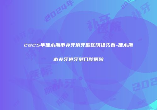 2025年佳木斯市补牙填牙缝医院抢先看-佳木斯市补牙填牙缝口腔医院