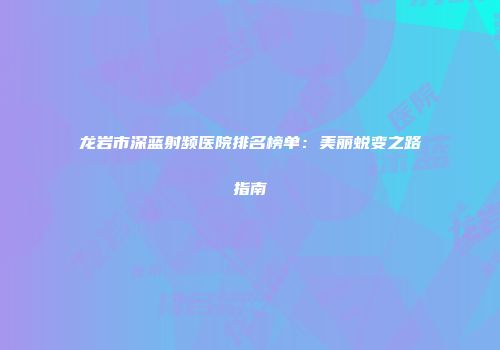 龙岩市深蓝射频医院排名榜单：美丽蜕变之路指南
