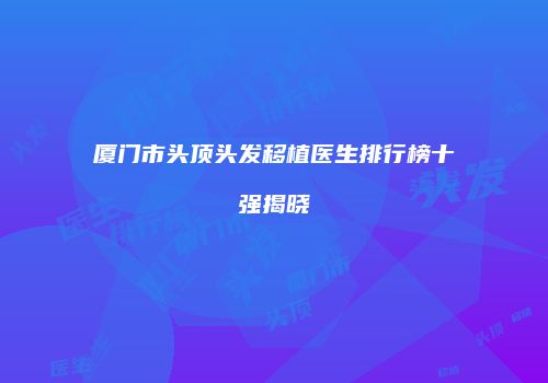 厦门市头顶头发移植医生排行榜十强揭晓