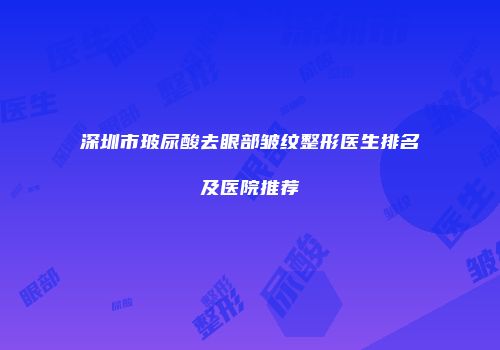深圳市玻尿酸去眼部皱纹整形医生排名及医院推荐