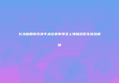 长沙嘴唇厚改薄手术注意事项及上海知名医生排名解析