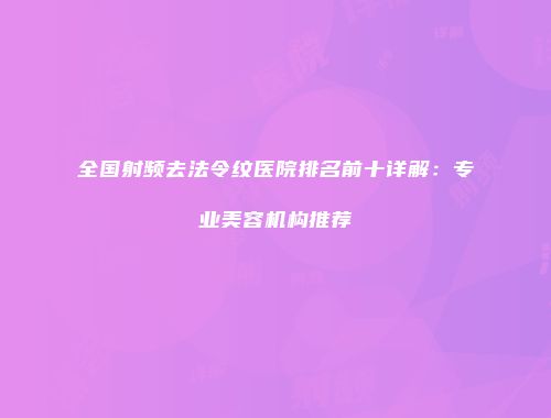 全国射频去法令纹医院排名前十详解：专业美容机构推荐