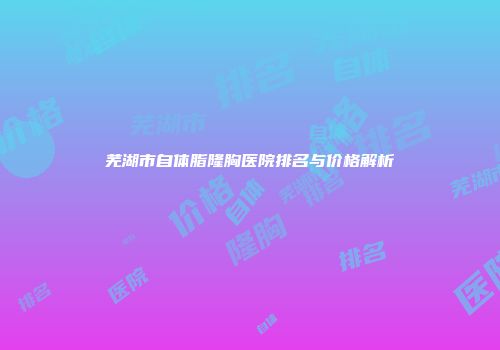 芜湖市自体脂隆胸医院排名与价格解析