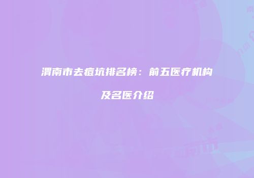 渭南市去痘坑排名榜：前五医疗机构及名医介绍