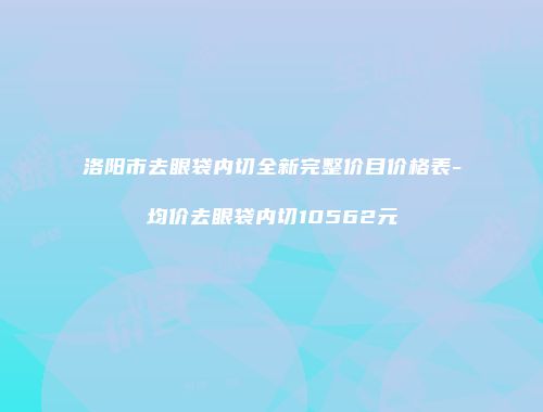 洛阳市去眼袋内切全新完整价目价格表-均价去眼袋内切10562元