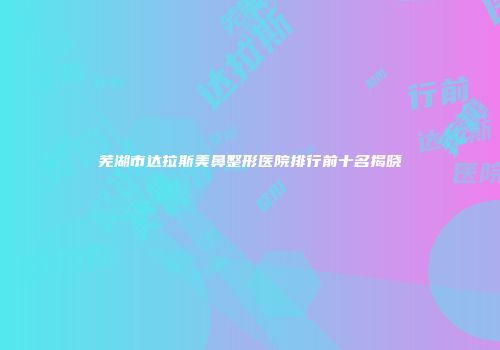 芜湖市达拉斯美鼻整形医院排行前十名揭晓
