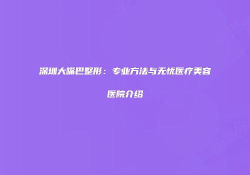 深圳大嘴巴整形：专业方法与无忧医疗美容医院介绍