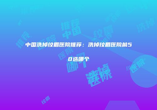中国洗掉纹眉医院推荐：洗掉纹眉医院前50选哪个