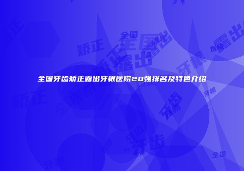 全国牙齿矫正露出牙根医院20强排名及特色介绍
