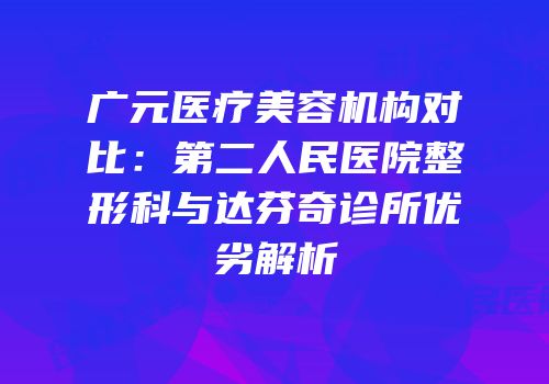 广元医疗美容机构对比：第二人民医院整形科与达芬奇诊所优劣解析