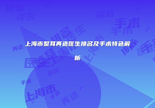 上海市整耳再造医生排名及手术特色解析