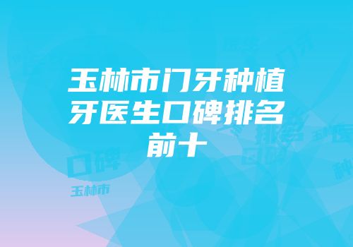 玉林市门牙种植牙医生口碑排名前十