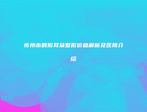 忻州市畸形耳朵整形价格解析及医院介绍