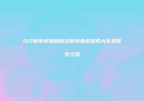 乌兰察布市玻尿酸注射抗衰老医院大全及医生介绍