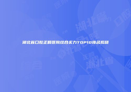 湖北省口腔正畸医院综合实力TOP10排名揭晓