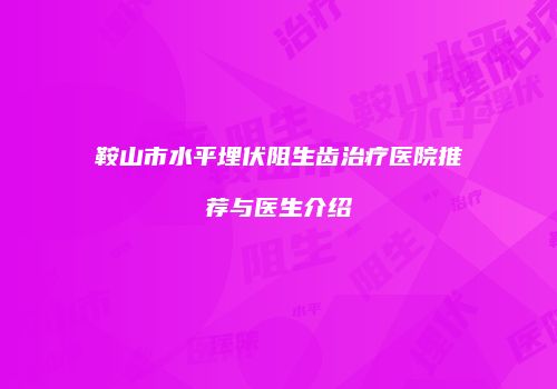 鞍山市水平埋伏阻生齿治疗医院推荐与医生介绍