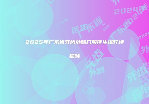 2025年广东省牙齿外翻口腔医生排行榜揭晓
