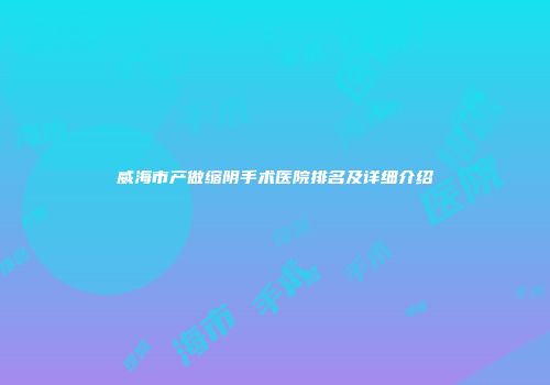 威海市产做缩阴手术医院排名及详细介绍