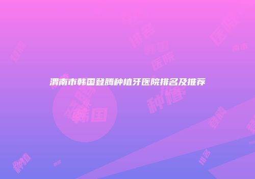 渭南市韩国登腾种植牙医院排名及推荐