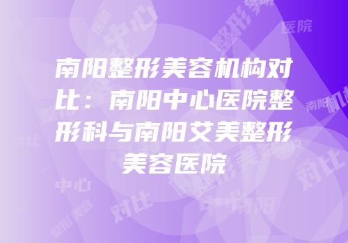 南阳整形美容机构对比：南阳中心医院整形科与南阳艾美整形美容医院