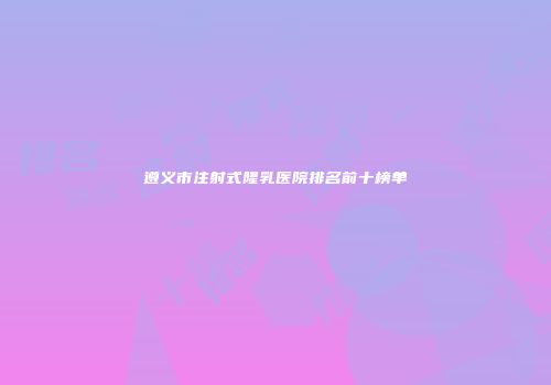 遵义市注射式隆乳医院排名前十榜单