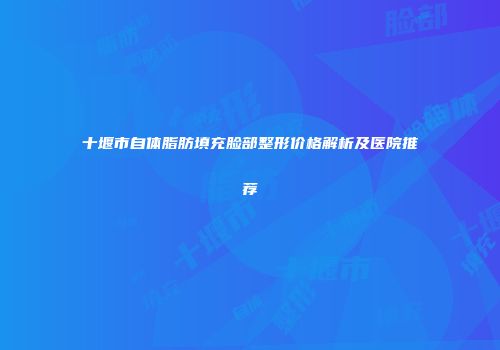 十堰市自体脂肪填充脸部整形价格解析及医院推荐