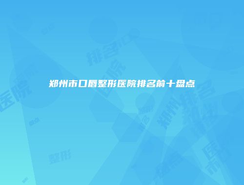 郑州市口唇整形医院排名前十盘点