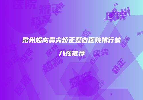 常州超高鼻尖矫正整容医院排行前八强推荐