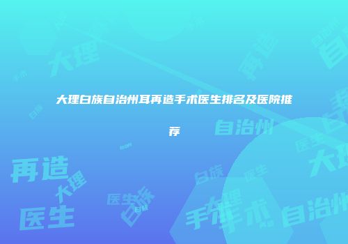 大理白族自治州耳再造手术医生排名及医院推荐