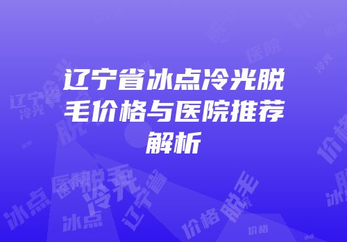辽宁省冰点冷光脱毛价格与医院推荐解析