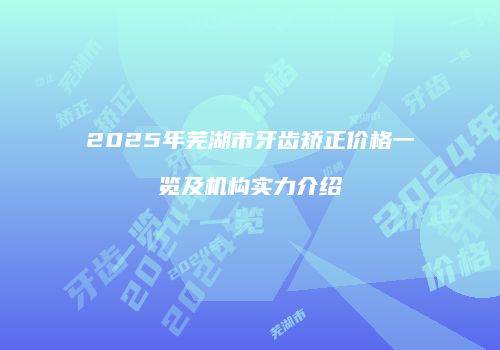 2025年芜湖市牙齿矫正价格一览及机构实力介绍