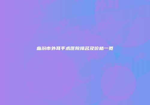临汾市外耳手术医院排名及价格一览