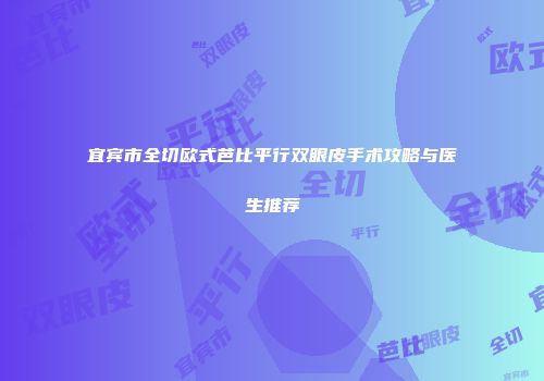 宜宾市全切欧式芭比平行双眼皮手术攻略与医生推荐