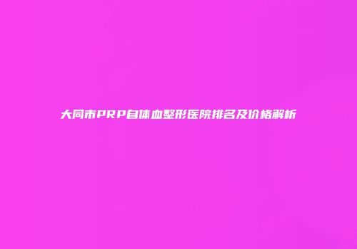 大同市PRP自体血整形医院排名及价格解析