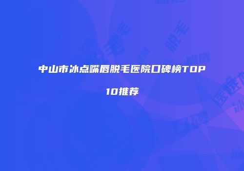 中山市冰点嘴唇脱毛医院口碑榜TOP10推荐