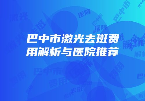 巴中市激光去斑费用解析与医院推荐