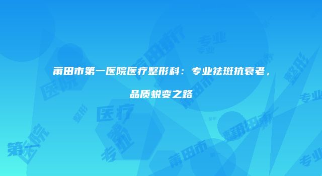 莆田市第一医院医疗整形科：专业祛斑抗衰老，品质蜕变之路