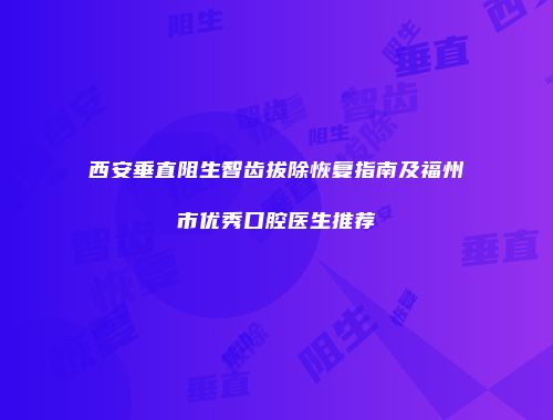 西安垂直阻生智齿拔除恢复指南及福州市优秀口腔医生推荐