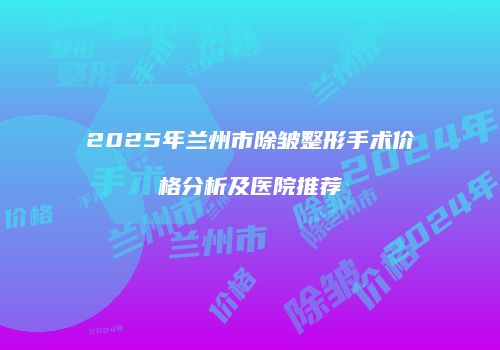 2025年兰州市除皱整形手术价格分析及医院推荐