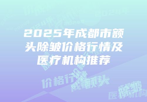2025年成都市额头除皱价格行情及医疗机构推荐
