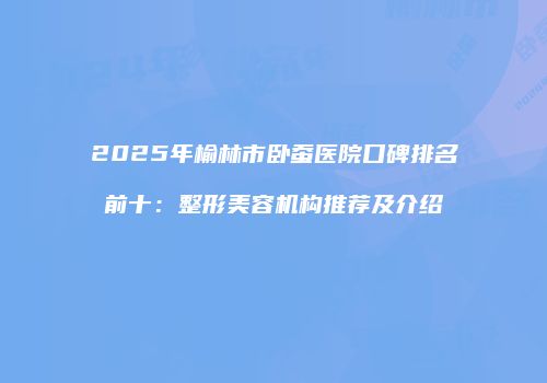 2025年榆林市卧蚕医院口碑排名前十：整形美容机构推荐及介绍