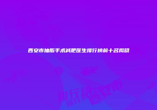 西安市抽脂手术减肥医生排行榜前十名揭晓